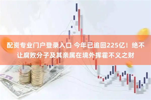 配资专业门户登录入口 今年已追回225亿！绝不让腐败分子及其亲属在境外挥霍不义之财