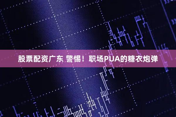 股票配资广东 警惕！职场PUA的糖衣炮弹
