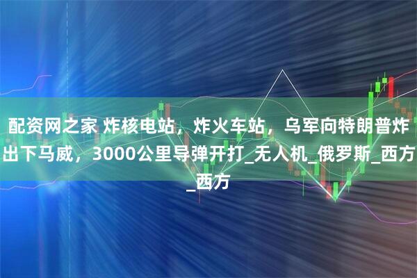 配资网之家 炸核电站，炸火车站，乌军向特朗普炸出下马威，3000公里导弹开打_无人机_俄罗斯_西方