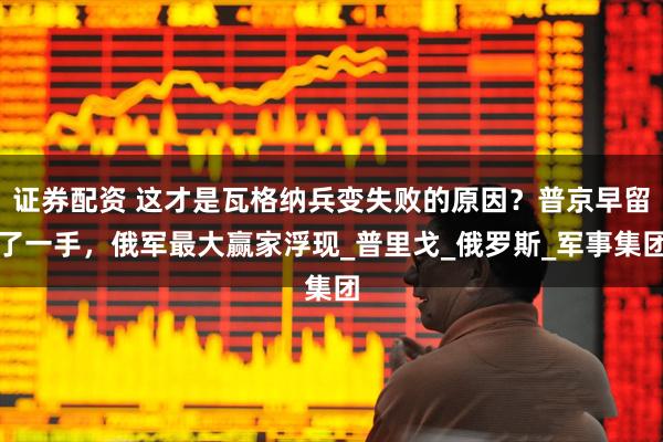 证券配资 这才是瓦格纳兵变失败的原因？普京早留了一手，俄军最大赢家浮现_普里戈_俄罗斯_军事集团