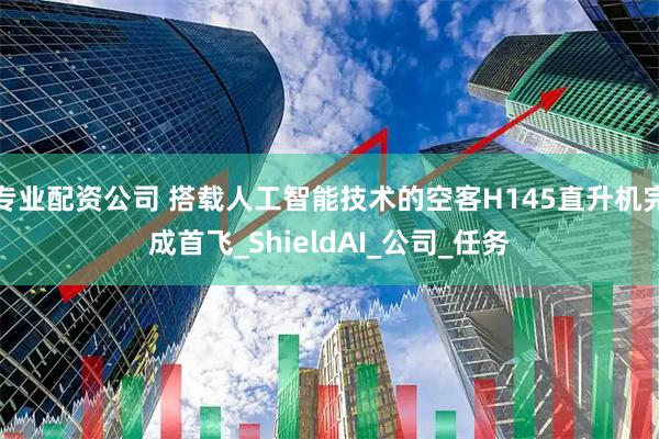 专业配资公司 搭载人工智能技术的空客H145直升机完成首飞_ShieldAI_公司_任务
