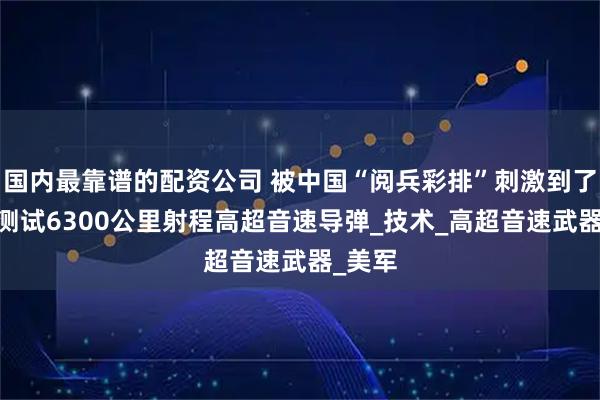国内最靠谱的配资公司 被中国“阅兵彩排”刺激到了!美国测试6300公里射程高超音速导弹_技术_高超音速武器_美军