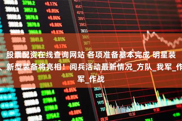 股票配资在线查询网站 各项准备基本完成 明星装备、新型装备将亮相！阅兵活动最新情况_方队_我军_作战