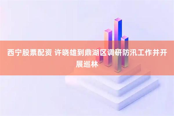 西宁股票配资 许晓雄到鼎湖区调研防汛工作并开展巡林