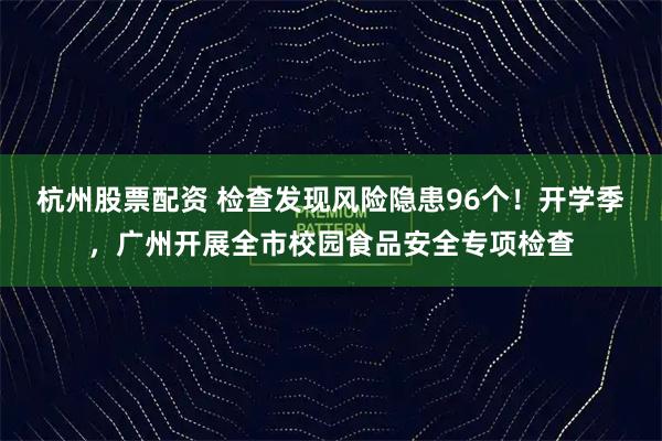 杭州股票配资 检查发现风险隐患96个！开学季，广州开展全市校园食品安全专项检查