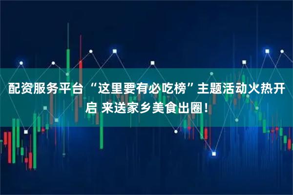 配资服务平台 “这里要有必吃榜”主题活动火热开启 来送家乡美食出圈！