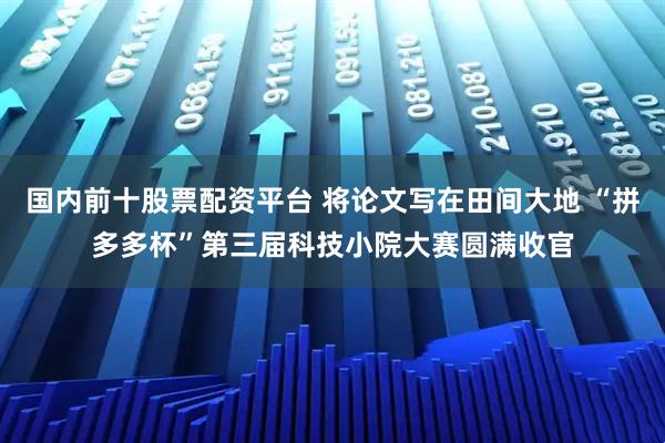 国内前十股票配资平台 将论文写在田间大地 “拼多多杯”第三届科技小院大赛圆满收官