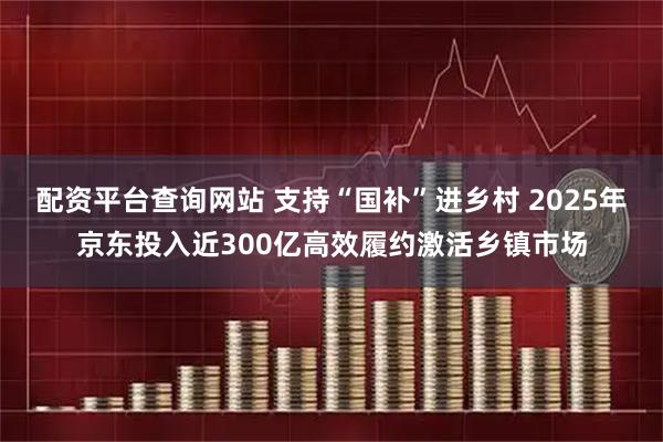 配资平台查询网站 支持“国补”进乡村 2025年京东投入近300亿高效履约激活乡镇市场